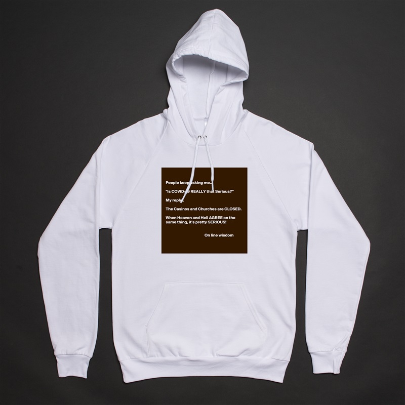 

People keep asking me..

"Is COVID-19 REALLY that Serious?"

My reply.. 

The Casinos and Churches are CLOSED.

When Heaven and Hell AGREE on the same thing, it's pretty SERIOUS!


                                               On line wisdom 
 White American Apparel Unisex Pullover Hoodie Custom  