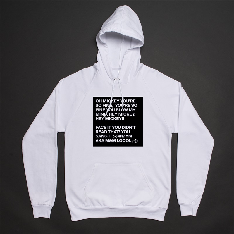 OH MICKEY YOU'RE SO FINE,  YOU'RE SO FINE YOU BLOW MY MIND, HEY MICKEY, HEY MICKEY!!

FACE IT YOU DIDN'T READ THAT! YOU SANG IT ;-) @MYM AKA M&M LOOOL ;-)) White American Apparel Unisex Pullover Hoodie Custom  