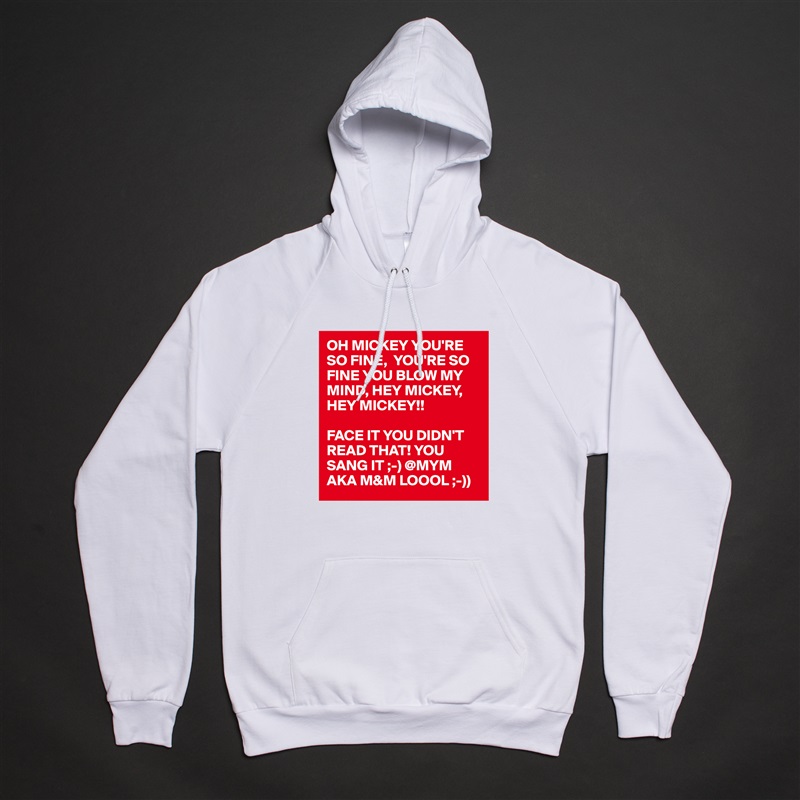 OH MICKEY YOU'RE SO FINE,  YOU'RE SO FINE YOU BLOW MY MIND, HEY MICKEY, HEY MICKEY!!

FACE IT YOU DIDN'T READ THAT! YOU SANG IT ;-) @MYM AKA M&M LOOOL ;-)) White American Apparel Unisex Pullover Hoodie Custom  