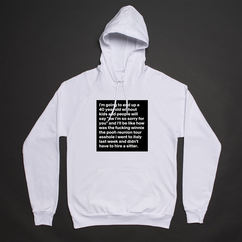 i'm going to end up a 40 year old without kids and people will say "aw i'm so sorry for you" and i'll be like how was the fucking winnie the pooh reunion tour asshole i went to italy last week and didn't have to hire a sitter. White American Apparel Unisex Pullover Hoodie Custom  