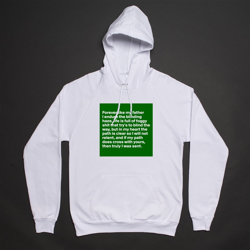 
Forever like my father 
I endure the blinding haze, life is full of foggy shit that try's to blind the way, but in my heart the path is clear so I will not relent, and if my path does cross with yours, then truly I was sent.
 White American Apparel Unisex Pullover Hoodie Custom  