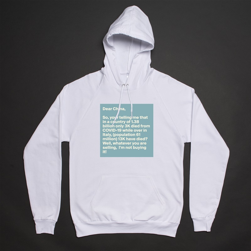 Dear China,

So, your telling me that in a country of 1.38 billion only 3K died from COVID-19 while over in Italy, (population 61 million) 13K have died? Well, whatever you are selling,  I'm not buying it! White American Apparel Unisex Pullover Hoodie Custom  