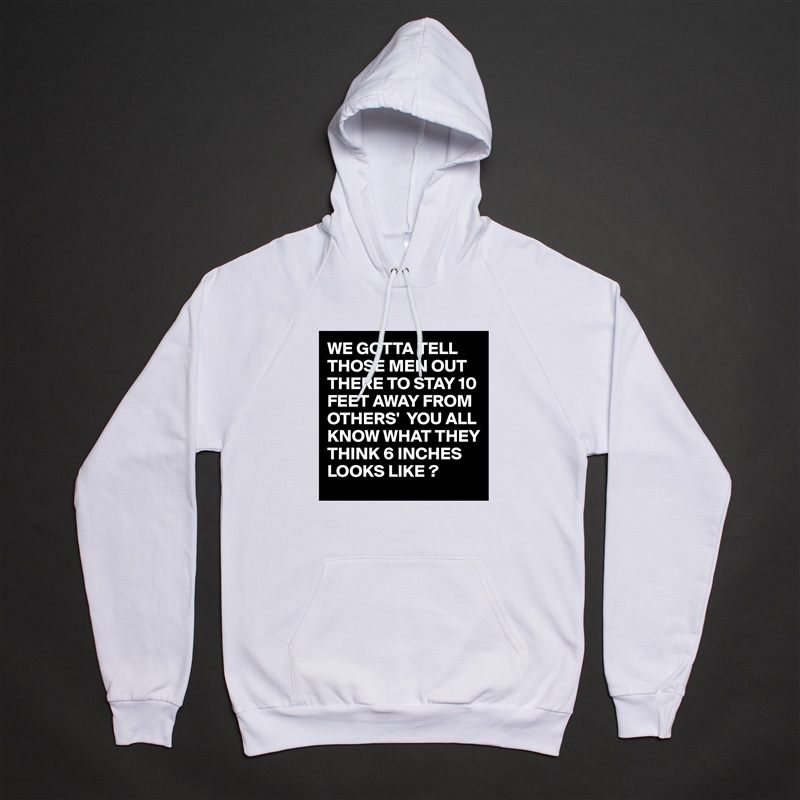 WE GOTTA TELL THOSE MEN OUT THERE TO STAY 10 FEET AWAY FROM OTHERS'  YOU ALL KNOW WHAT THEY THINK 6 INCHES LOOKS LIKE ? White American Apparel Unisex Pullover Hoodie Custom  