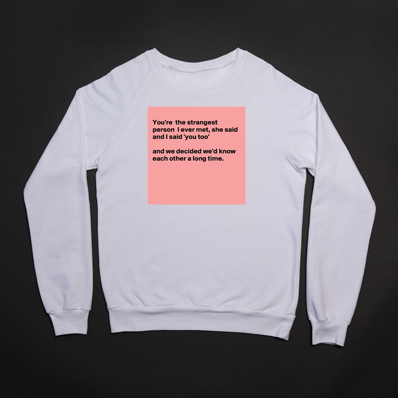 
You're  the strangest person  I ever met, she said 
and I said 'you too'

and we decided we'd know each other a long time.




 White Gildan Heavy Blend Crewneck Sweatshirt 