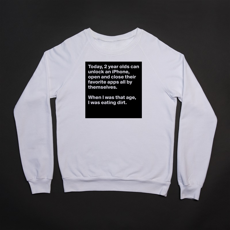 Today, 2 year olds can unlock an iPhone, open and close their favorite apps all by themselves.

When I was that age,
I was eating dirt.
 White Gildan Heavy Blend Crewneck Sweatshirt 