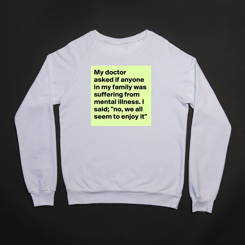 My doctor asked if anyone in my family was suffering from mental illness. I said; "no, we all seem to enjoy it" White Gildan Heavy Blend Crewneck Sweatshirt 