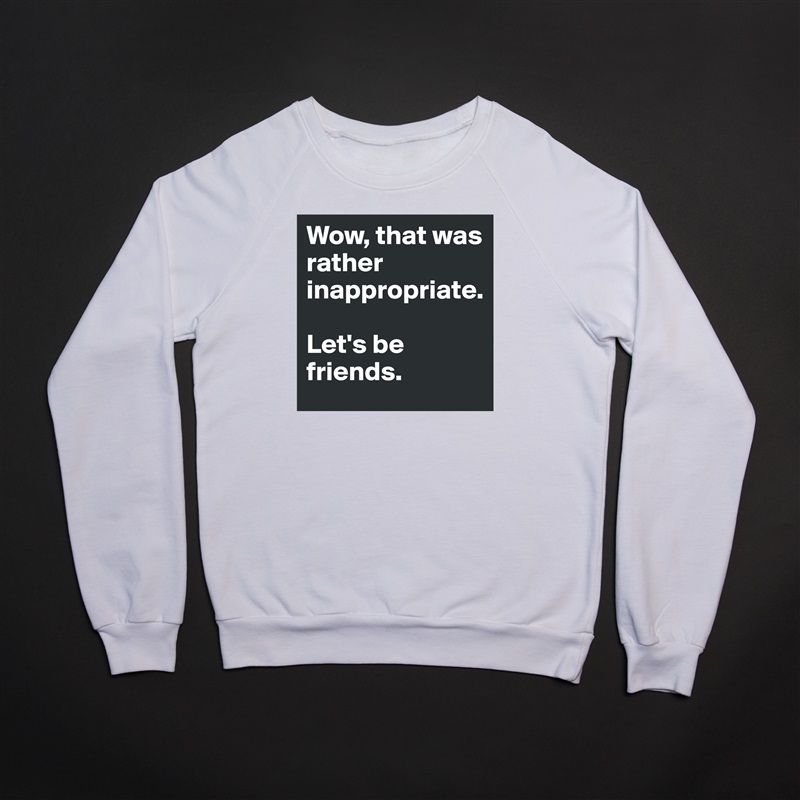 Wow, that was rather inappropriate. 

Let's be friends. White Gildan Heavy Blend Crewneck Sweatshirt 