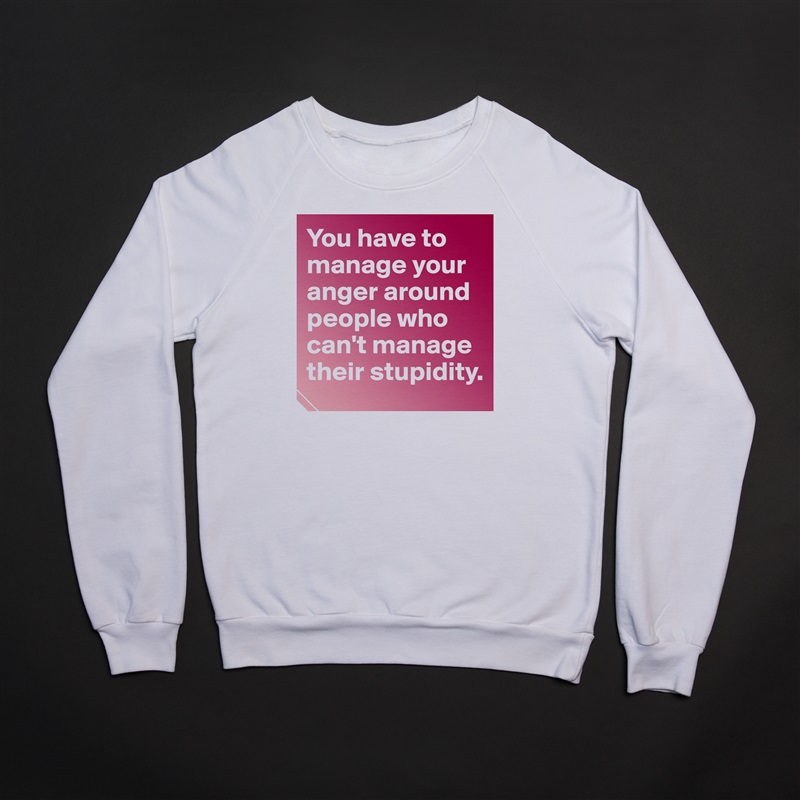 You have to manage your anger around people who can't manage their stupidity.  White Gildan Heavy Blend Crewneck Sweatshirt 
