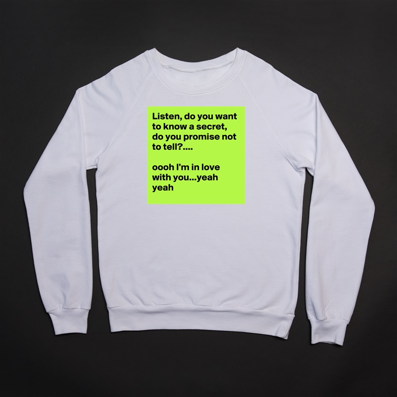 Listen, do you want to know a secret, do you promise not to tell?....

oooh I'm in love with you...yeah yeah White Gildan Heavy Blend Crewneck Sweatshirt 