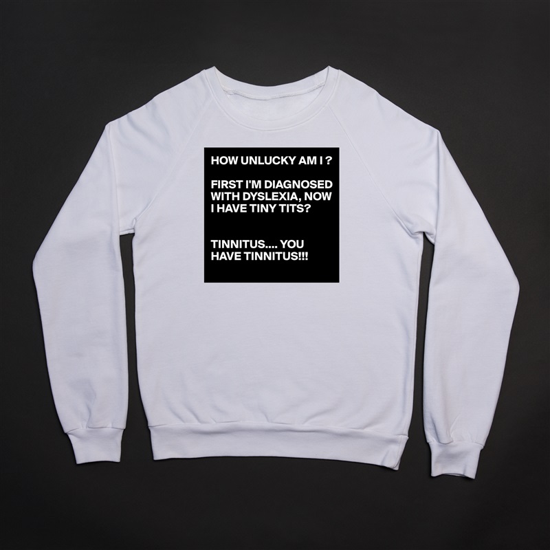 HOW UNLUCKY AM I ?

FIRST I'M DIAGNOSED WITH DYSLEXIA, NOW I HAVE TINY TITS?


TINNITUS.... YOU HAVE TINNITUS!!! White Gildan Heavy Blend Crewneck Sweatshirt 