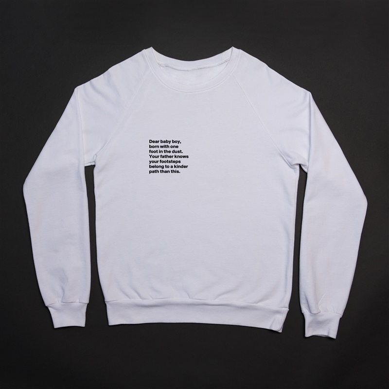 





Dear baby boy, 
born with one 
foot in the dust. 
Your father knows 
your footsteps 
belong to a kinder 
path than this. 



 White Gildan Heavy Blend Crewneck Sweatshirt 