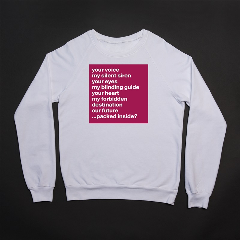 your voice
my silent siren
your eyes 
my blinding guide
your heart
my forbidden destination
our future
...packed inside? White Gildan Heavy Blend Crewneck Sweatshirt 