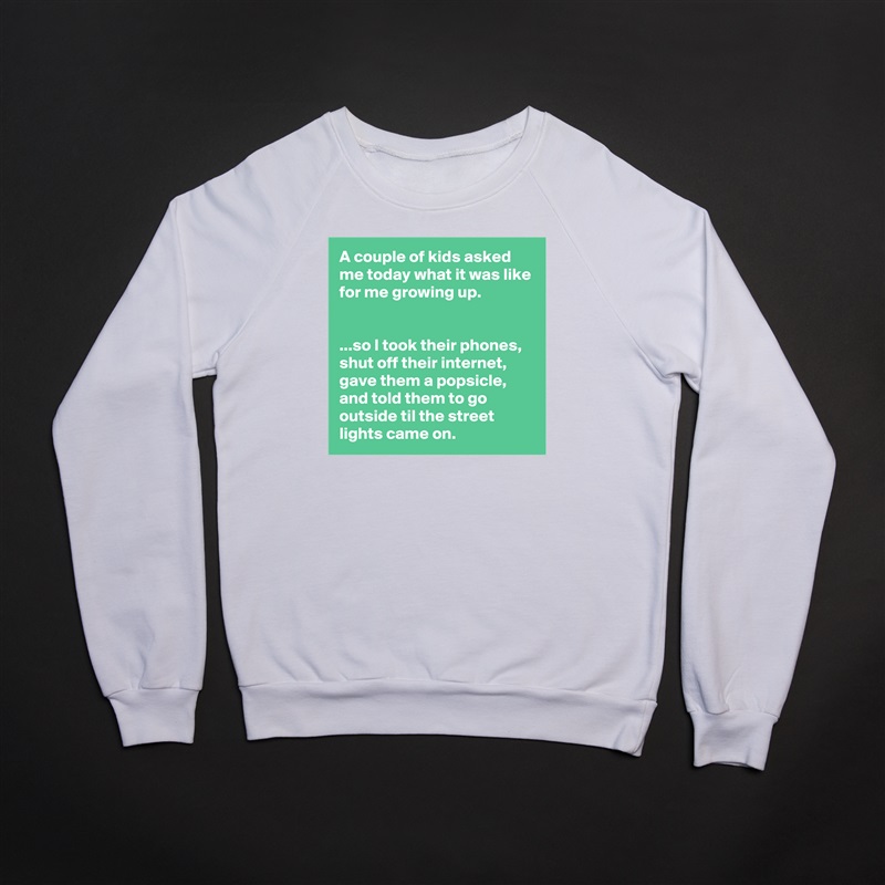 A couple of kids asked me today what it was like for me growing up.


...so I took their phones, shut off their internet, gave them a popsicle, and told them to go outside til the street lights came on. White Gildan Heavy Blend Crewneck Sweatshirt 