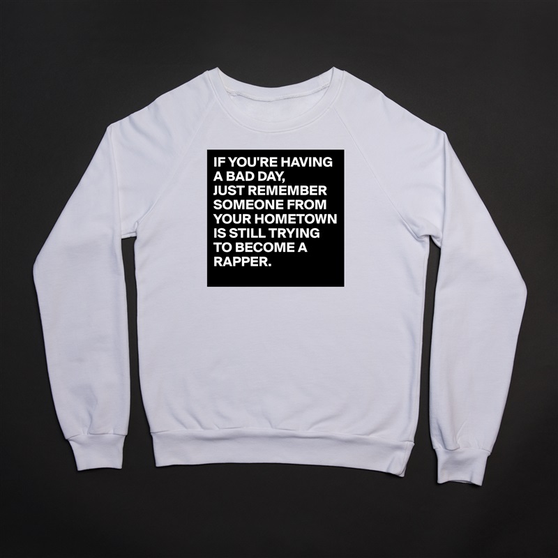 IF YOU'RE HAVING A BAD DAY,
JUST REMEMBER SOMEONE FROM YOUR HOMETOWN IS STILL TRYING TO BECOME A RAPPER. White Gildan Heavy Blend Crewneck Sweatshirt 