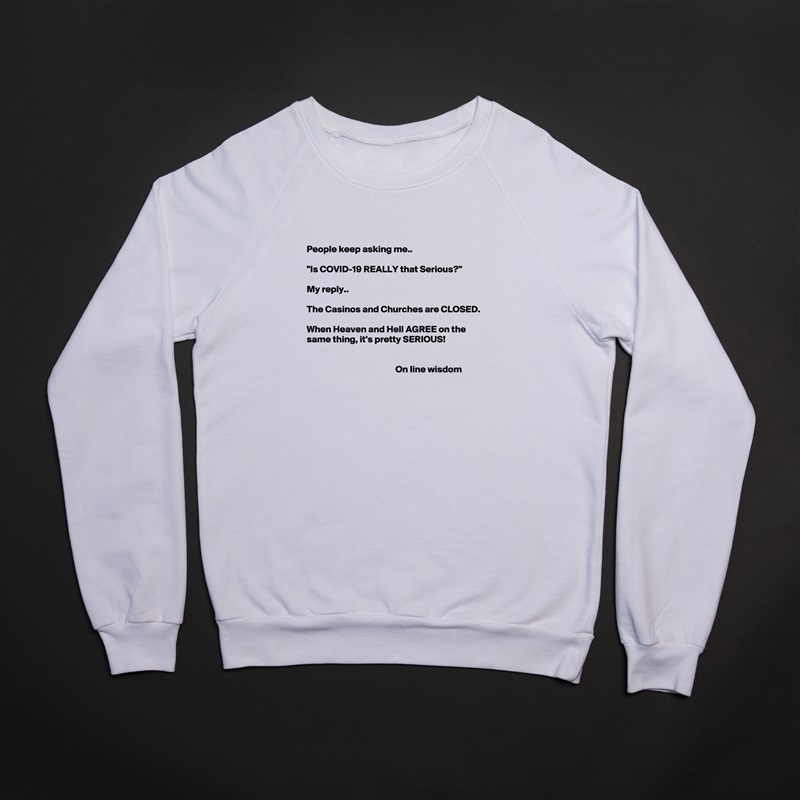 

People keep asking me..

"Is COVID-19 REALLY that Serious?"

My reply.. 

The Casinos and Churches are CLOSED.

When Heaven and Hell AGREE on the same thing, it's pretty SERIOUS!


                                               On line wisdom 
 White Gildan Heavy Blend Crewneck Sweatshirt 