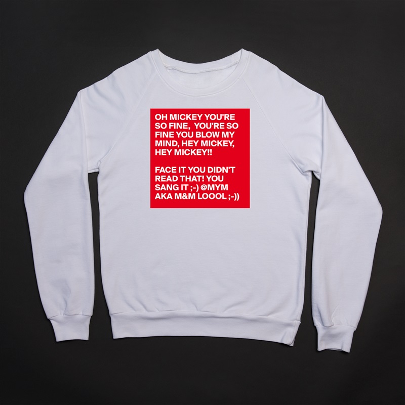 OH MICKEY YOU'RE SO FINE,  YOU'RE SO FINE YOU BLOW MY MIND, HEY MICKEY, HEY MICKEY!!

FACE IT YOU DIDN'T READ THAT! YOU SANG IT ;-) @MYM AKA M&M LOOOL ;-)) White Gildan Heavy Blend Crewneck Sweatshirt 