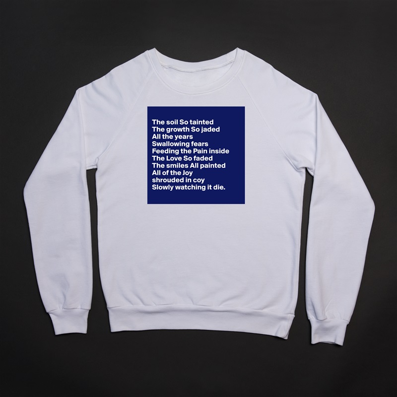 
The soil So tainted 
The growth So jaded
All the years 
Swallowing fears 
Feeding the Pain inside 
The Love So faded 
The smiles All painted 
All of the Joy 
shrouded in coy
Slowly watching it die.
 White Gildan Heavy Blend Crewneck Sweatshirt 