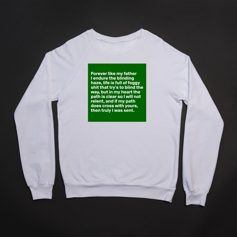 
Forever like my father 
I endure the blinding haze, life is full of foggy shit that try's to blind the way, but in my heart the path is clear so I will not relent, and if my path does cross with yours, then truly I was sent.
 White Gildan Heavy Blend Crewneck Sweatshirt 