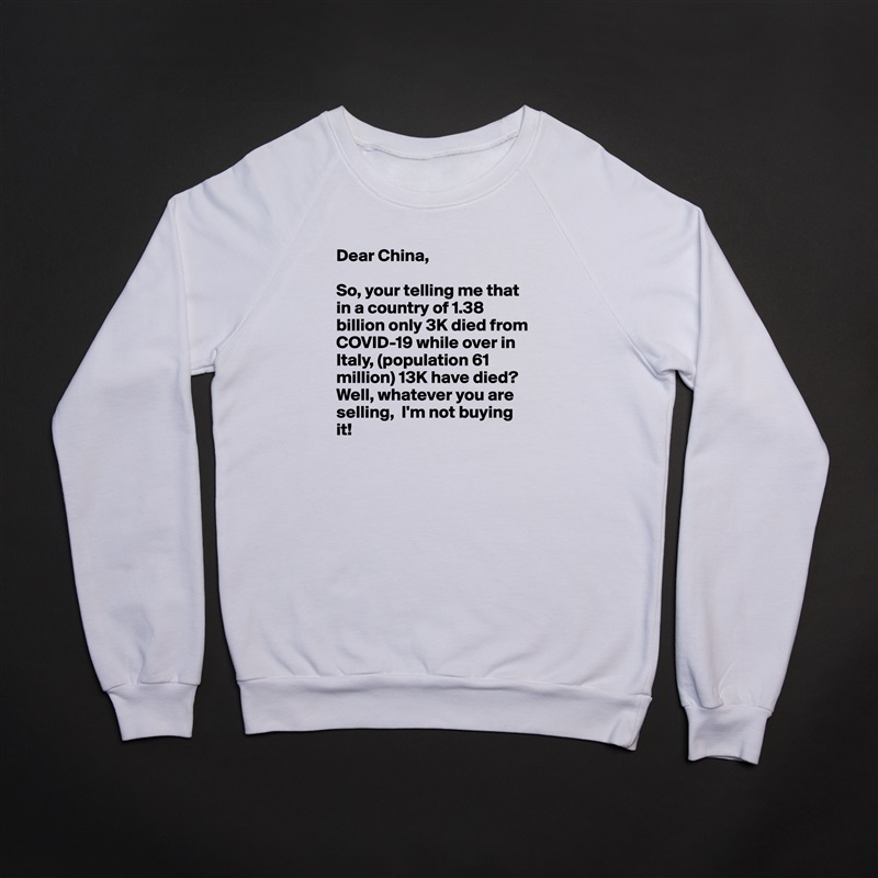 Dear China,

So, your telling me that in a country of 1.38 billion only 3K died from COVID-19 while over in Italy, (population 61 million) 13K have died? Well, whatever you are selling,  I'm not buying it! White Gildan Heavy Blend Crewneck Sweatshirt 