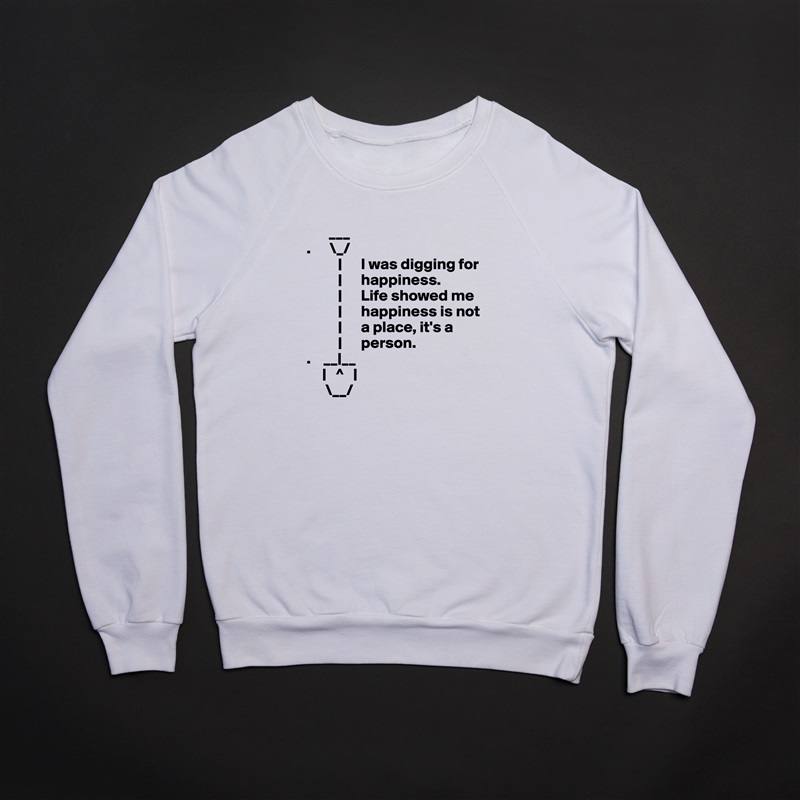       ___ 
.      \_/
          |      I was digging for     
          |      happiness.     
          |      Life showed me
          |      happiness is not
          |      a place, it's a
          |      person.
.    __|__
     |   ^   |
      \__/ White Gildan Heavy Blend Crewneck Sweatshirt 