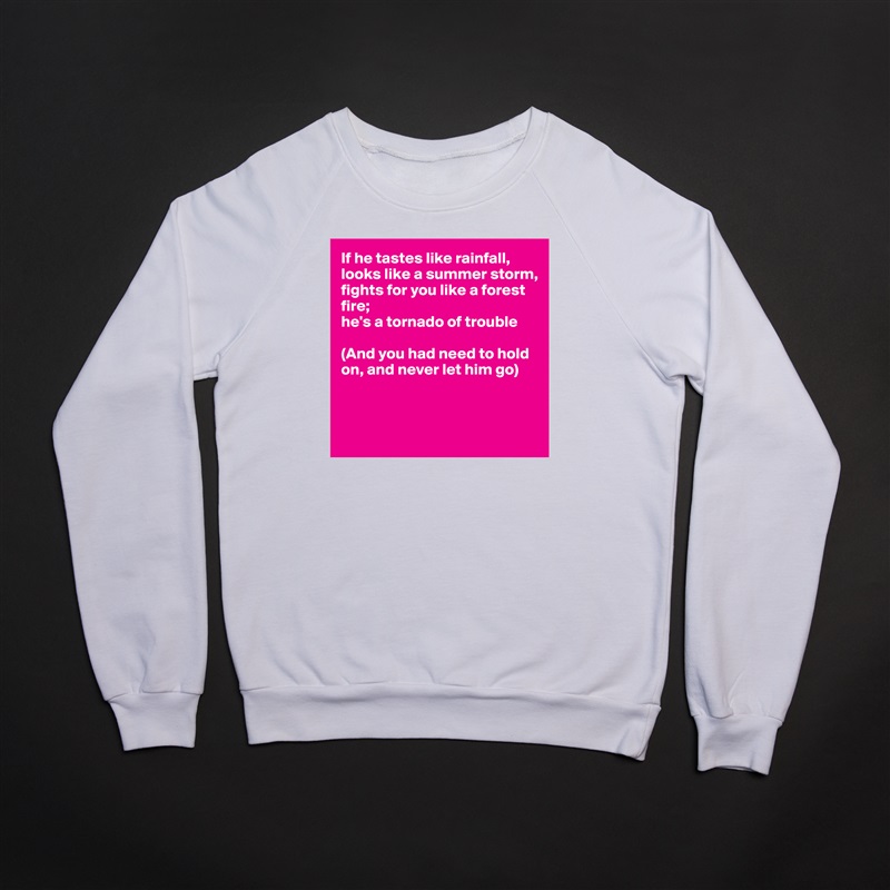 If he tastes like rainfall,
looks like a summer storm,
fights for you like a forest 
fire;
he's a tornado of trouble

(And you had need to hold
on, and never let him go)



 White Gildan Heavy Blend Crewneck Sweatshirt 