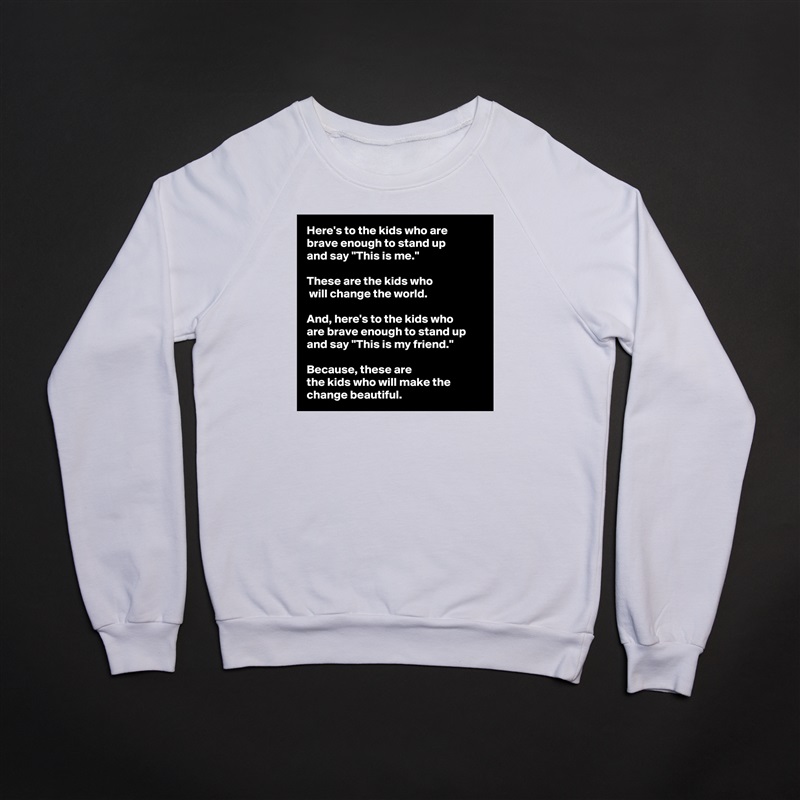 Here's to the kids who are 
brave enough to stand up 
and say "This is me." 

These are the kids who
 will change the world. 

And, here's to the kids who 
are brave enough to stand up and say "This is my friend."
 
Because, these are 
the kids who will make the change beautiful.  White Gildan Heavy Blend Crewneck Sweatshirt 