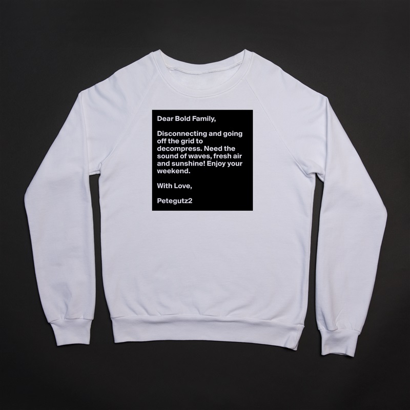 Dear Bold Family,

Disconnecting and going off the grid to decompress. Need the sound of waves, fresh air and sunshine! Enjoy your weekend. 

With Love,

Petegutz2 White Gildan Heavy Blend Crewneck Sweatshirt 