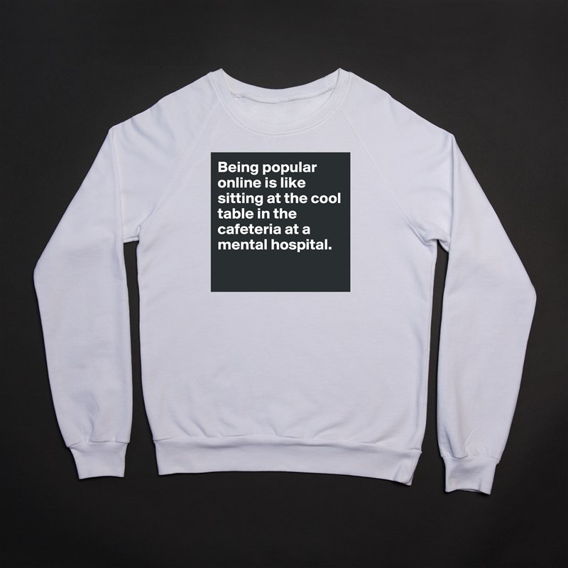 Being popular online is like sitting at the cool table in the cafeteria at a mental hospital. 

 White Gildan Heavy Blend Crewneck Sweatshirt 