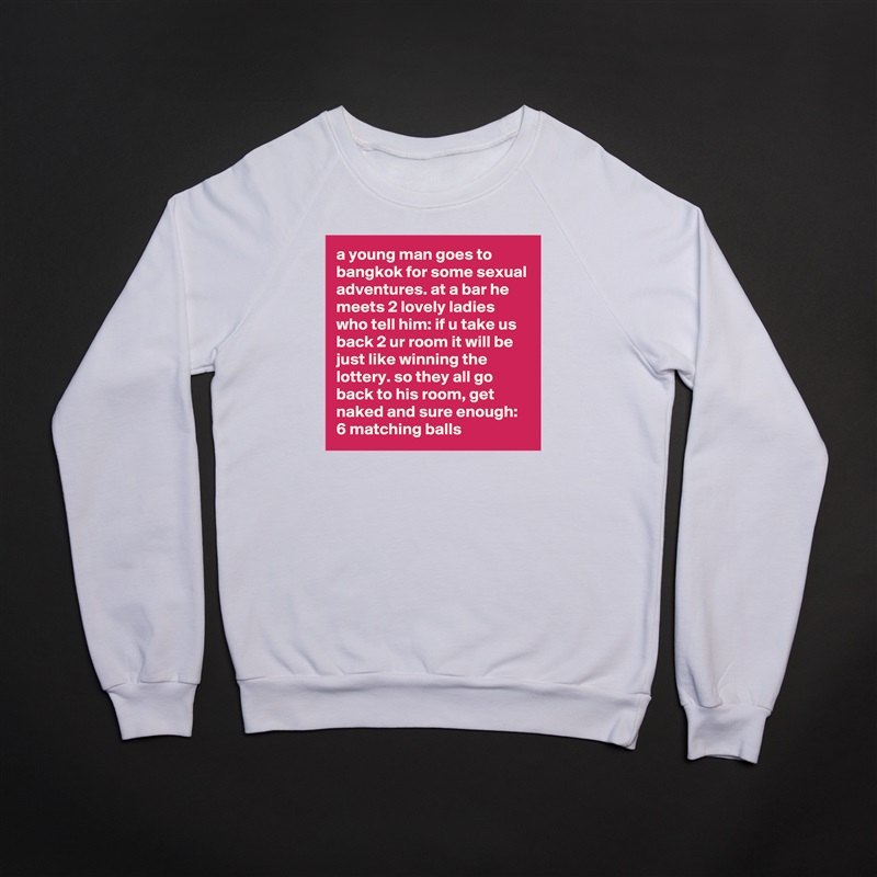 a young man goes to bangkok for some sexual adventures. at a bar he meets 2 lovely ladies who tell him: if u take us back 2 ur room it will be just like winning the lottery. so they all go back to his room, get naked and sure enough: 6 matching balls White Gildan Heavy Blend Crewneck Sweatshirt 