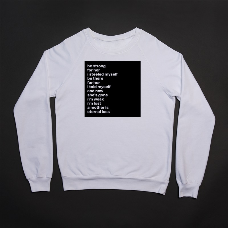 be strong 
for her
i steeled myself 
be there 
for her 
i told myself 
and now 
she's gone 
i'm weak
i'm lost
a mother is
eternal loss White Gildan Heavy Blend Crewneck Sweatshirt 