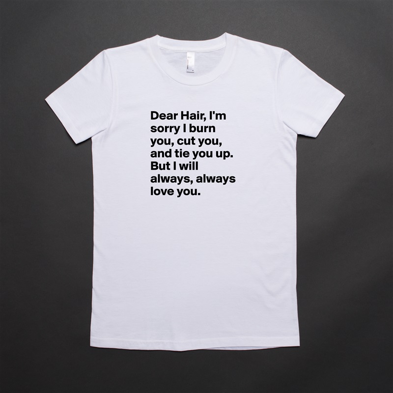 Dear Hair, I'm sorry I burn you, cut you, and tie you up. But I will always, always love you.  White American Apparel Short Sleeve Tshirt Custom 