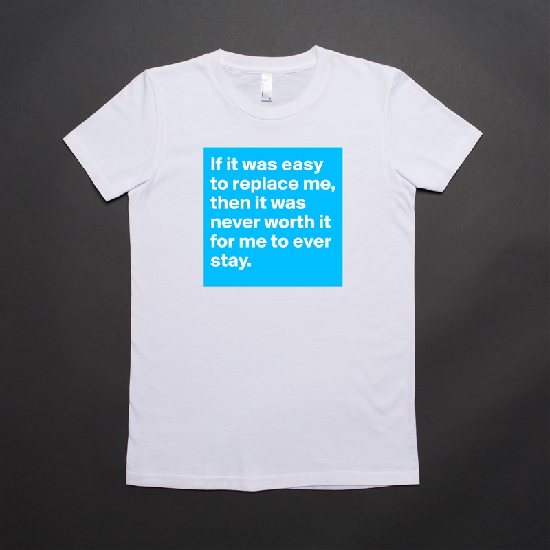 If it was easy to replace me, then it was never worth it for me to ever stay.  White American Apparel Short Sleeve Tshirt Custom 