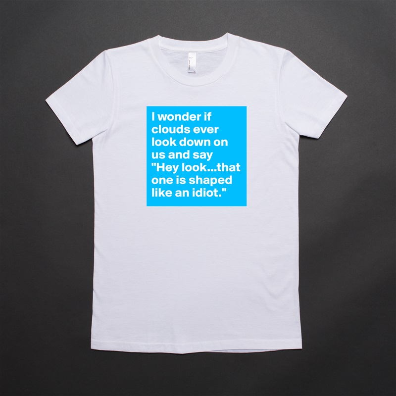 I wonder if clouds ever look down on us and say "Hey look...that one is shaped like an idiot." White American Apparel Short Sleeve Tshirt Custom 