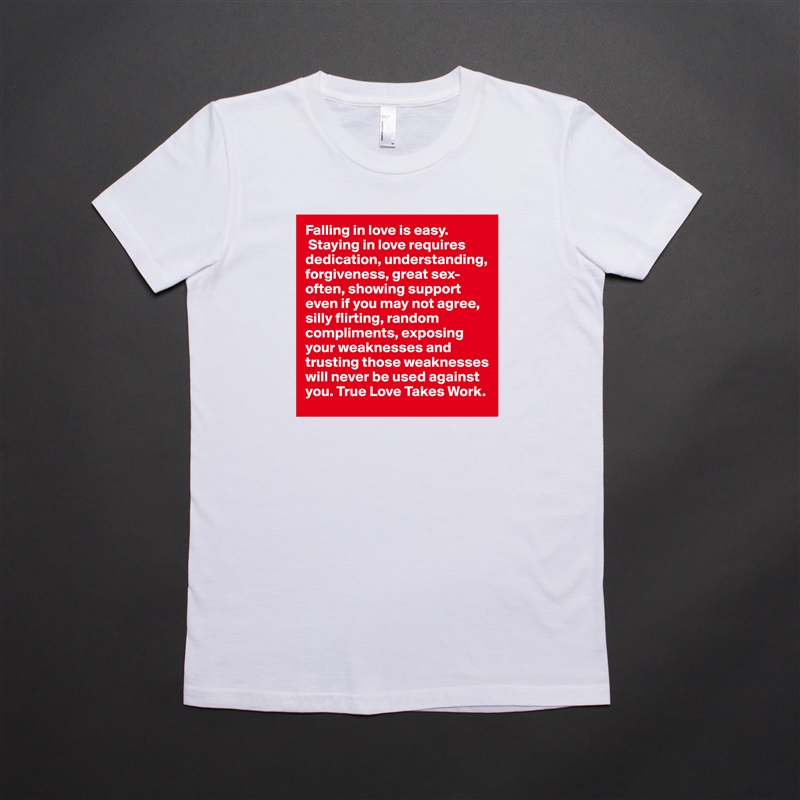 Falling in love is easy.
 Staying in love requires dedication, understanding, forgiveness, great sex-often, showing support even if you may not agree, silly flirting, random compliments, exposing your weaknesses and trusting those weaknesses will never be used against you. True Love Takes Work.  White American Apparel Short Sleeve Tshirt Custom 