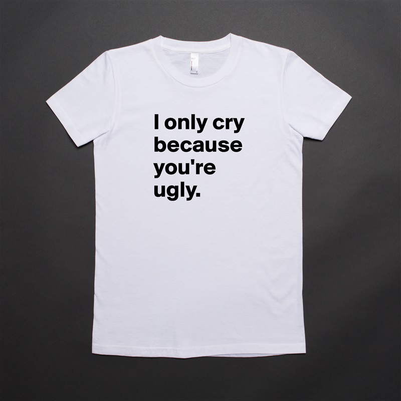 I only cry because you're ugly. White American Apparel Short Sleeve Tshirt Custom 