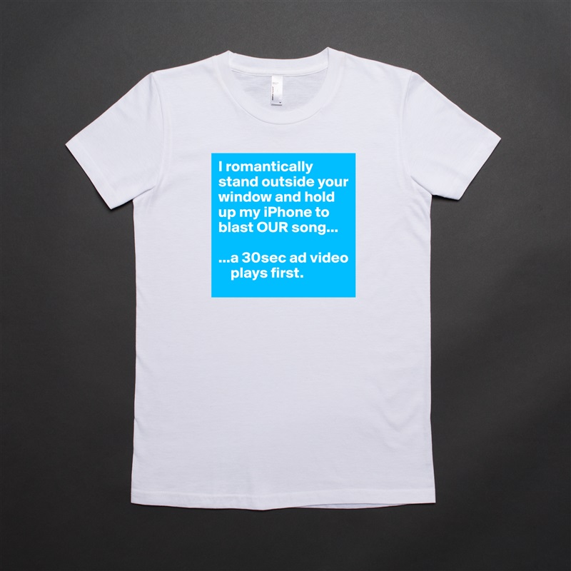 I romantically stand outside your window and hold up my iPhone to blast OUR song...

...a 30sec ad video  
    plays first. White American Apparel Short Sleeve Tshirt Custom 