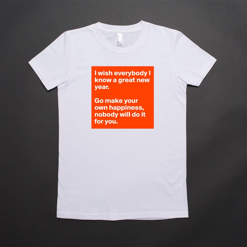 I wish everybody I know a great new year. 

Go make your own happiness, nobody will do it for you.  White American Apparel Short Sleeve Tshirt Custom 