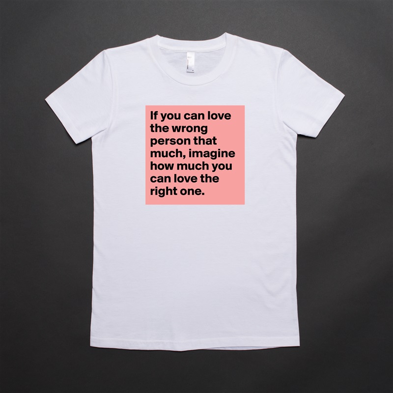 If you can love the wrong person that much, imagine how much you can love the right one. White American Apparel Short Sleeve Tshirt Custom 