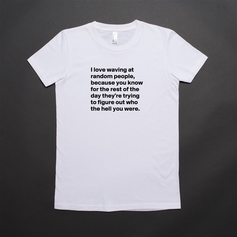 I love waving at random people,  because you know for the rest of the day they're trying to figure out who the hell you were. 
 White American Apparel Short Sleeve Tshirt Custom 