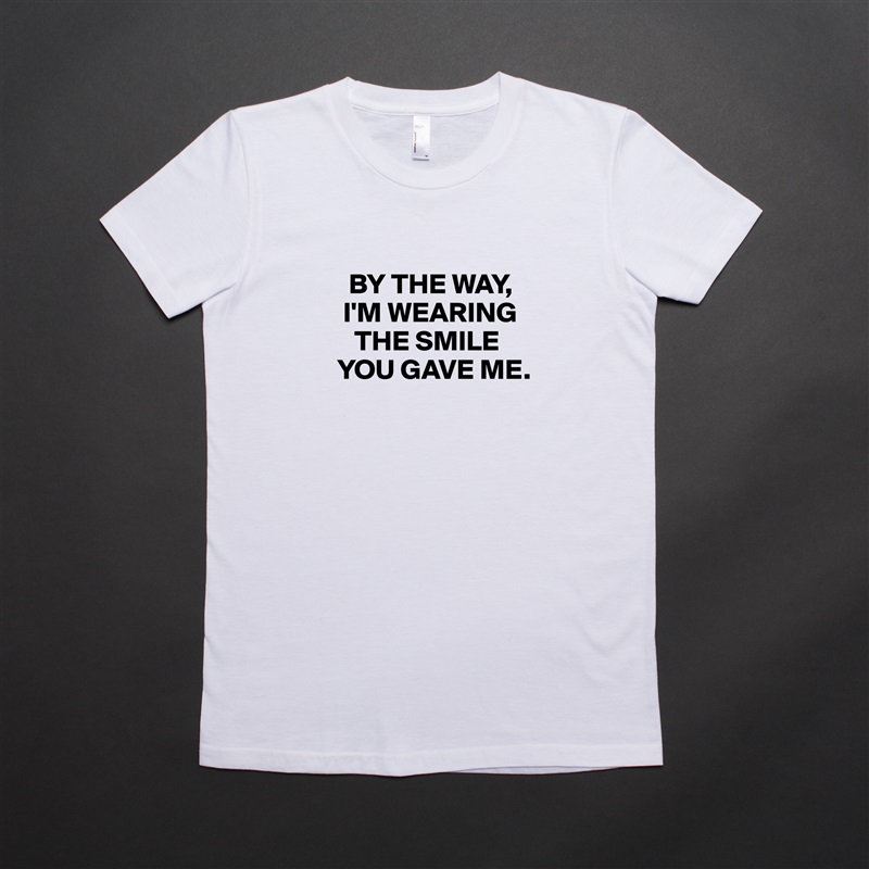 
   BY THE WAY, 
  I'M WEARING  
    THE SMILE 
 YOU GAVE ME.
 White American Apparel Short Sleeve Tshirt Custom 