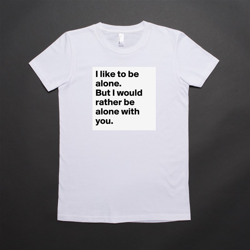 I like to be alone. 
But I would rather be alone with you. White American Apparel Short Sleeve Tshirt Custom 