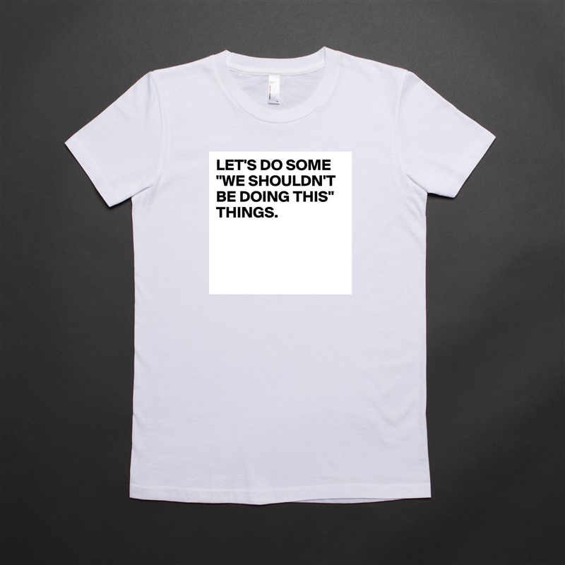 LET'S DO SOME "WE SHOULDN'T BE DOING THIS" THINGS.



 White American Apparel Short Sleeve Tshirt Custom 
