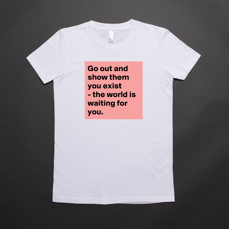 Go out and show them you exist
- the world is waiting for you.  White American Apparel Short Sleeve Tshirt Custom 