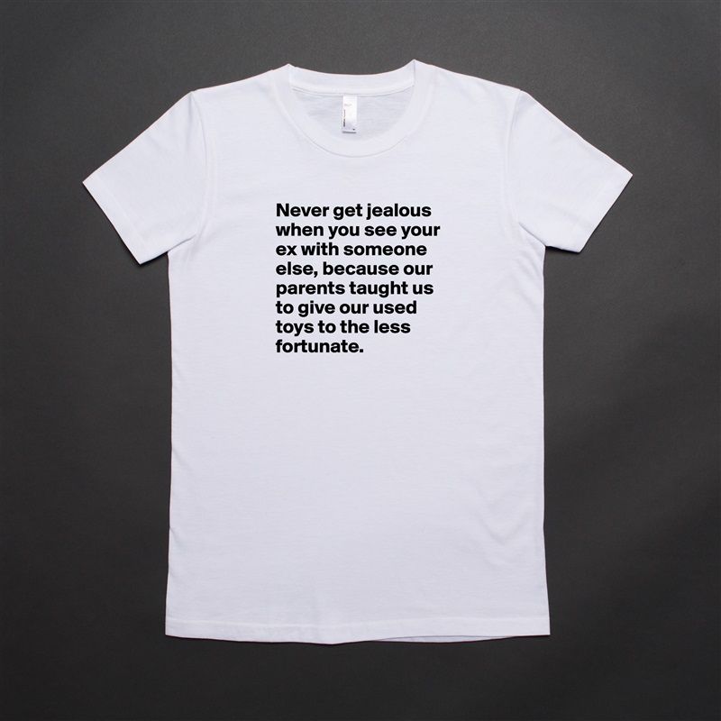 Never get jealous when you see your ex with someone else, because our parents taught us to give our used toys to the less fortunate. White American Apparel Short Sleeve Tshirt Custom 