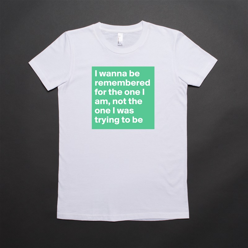 I wanna be remembered for the one I am, not the one I was trying to be White American Apparel Short Sleeve Tshirt Custom 