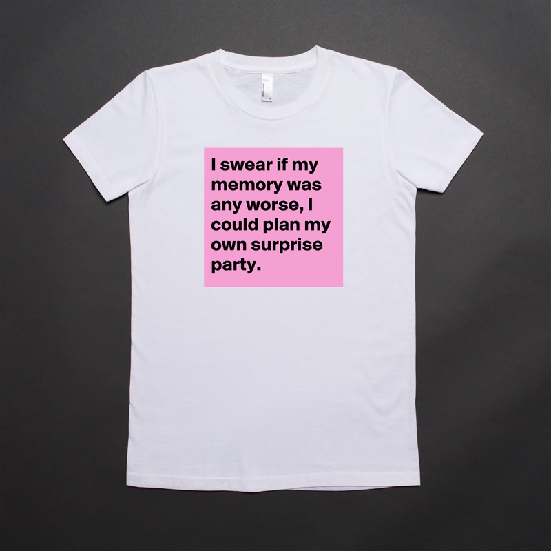 I swear if my 
memory was any worse, I could plan my own surprise party. White American Apparel Short Sleeve Tshirt Custom 