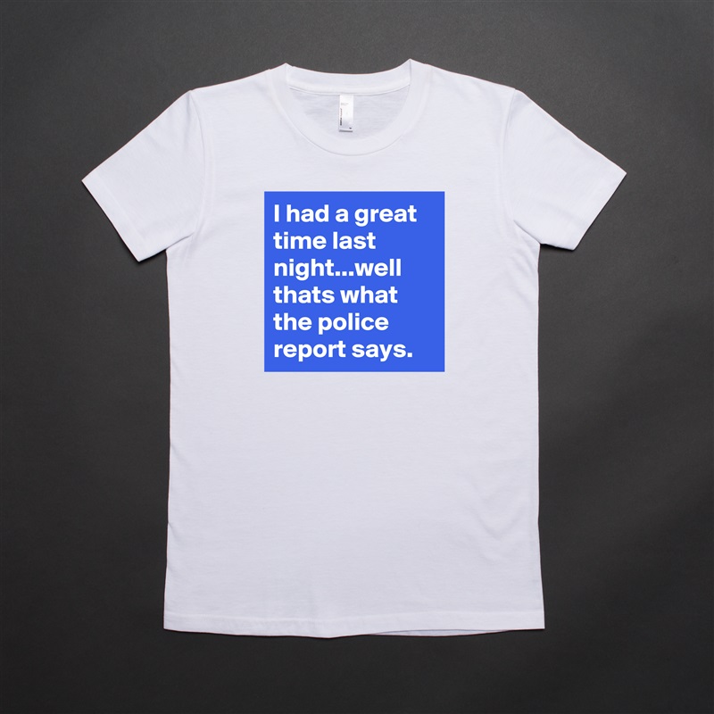 I had a great time last night...well thats what the police report says. White American Apparel Short Sleeve Tshirt Custom 