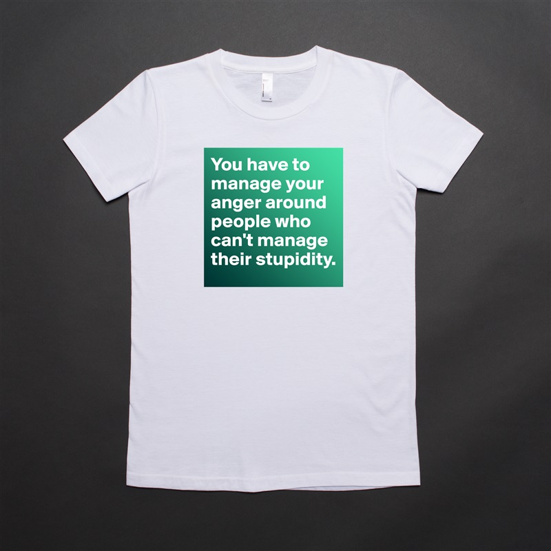 You have to manage your anger around people who can't manage their stupidity.  White American Apparel Short Sleeve Tshirt Custom 
