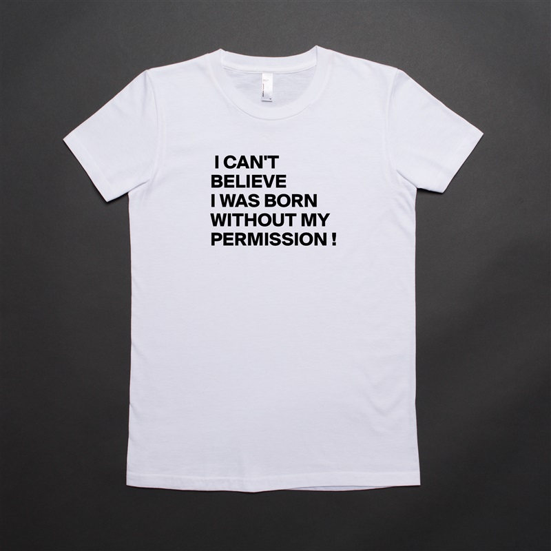  I CAN'T 
BELIEVE
I WAS BORN WITHOUT MY PERMISSION !
 White American Apparel Short Sleeve Tshirt Custom 