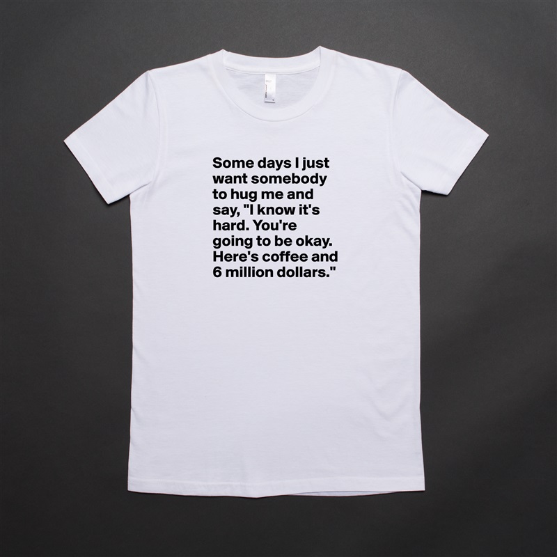 Some days I just want somebody to hug me and say, "I know it's hard. You're going to be okay. Here's coffee and 6 million dollars." White American Apparel Short Sleeve Tshirt Custom 